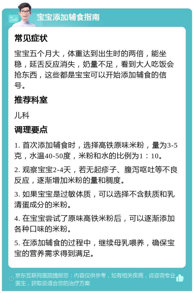 宝宝添加辅食指南 常见症状 宝宝五个月大，体重达到出生时的两倍，能坐稳，延舌反应消失，奶量不足，看到大人吃饭会抢东西，这些都是宝宝可以开始添加辅食的信号。 推荐科室 儿科 调理要点 1. 首次添加辅食时，选择高铁原味米粉，量为3-5克，水温40-50度，米粉和水的比例为1：10。 2. 观察宝宝2-4天，若无起疹子、腹泻呕吐等不良反应，逐渐增加米粉的量和稠度。 3. 如果宝宝是过敏体质，可以选择不含麸质和乳清蛋成分的米粉。 4. 在宝宝尝试了原味高铁米粉后，可以逐渐添加各种口味的米粉。 5. 在添加辅食的过程中，继续母乳喂养，确保宝宝的营养需求得到满足。