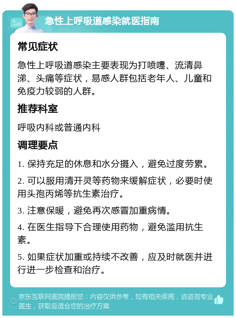 急性上呼吸道感染就医指南 常见症状 急性上呼吸道感染主要表现为打喷嚏、流清鼻涕、头痛等症状，易感人群包括老年人、儿童和免疫力较弱的人群。 推荐科室 呼吸内科或普通内科 调理要点 1. 保持充足的休息和水分摄入，避免过度劳累。 2. 可以服用清开灵等药物来缓解症状，必要时使用头孢丙烯等抗生素治疗。 3. 注意保暖，避免再次感冒加重病情。 4. 在医生指导下合理使用药物，避免滥用抗生素。 5. 如果症状加重或持续不改善，应及时就医并进行进一步检查和治疗。