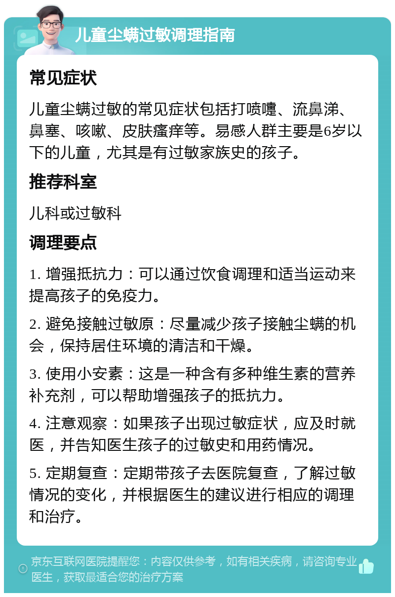 儿童尘螨过敏调理指南 常见症状 儿童尘螨过敏的常见症状包括打喷嚏、流鼻涕、鼻塞、咳嗽、皮肤瘙痒等。易感人群主要是6岁以下的儿童，尤其是有过敏家族史的孩子。 推荐科室 儿科或过敏科 调理要点 1. 增强抵抗力：可以通过饮食调理和适当运动来提高孩子的免疫力。 2. 避免接触过敏原：尽量减少孩子接触尘螨的机会，保持居住环境的清洁和干燥。 3. 使用小安素：这是一种含有多种维生素的营养补充剂，可以帮助增强孩子的抵抗力。 4. 注意观察：如果孩子出现过敏症状，应及时就医，并告知医生孩子的过敏史和用药情况。 5. 定期复查：定期带孩子去医院复查，了解过敏情况的变化，并根据医生的建议进行相应的调理和治疗。