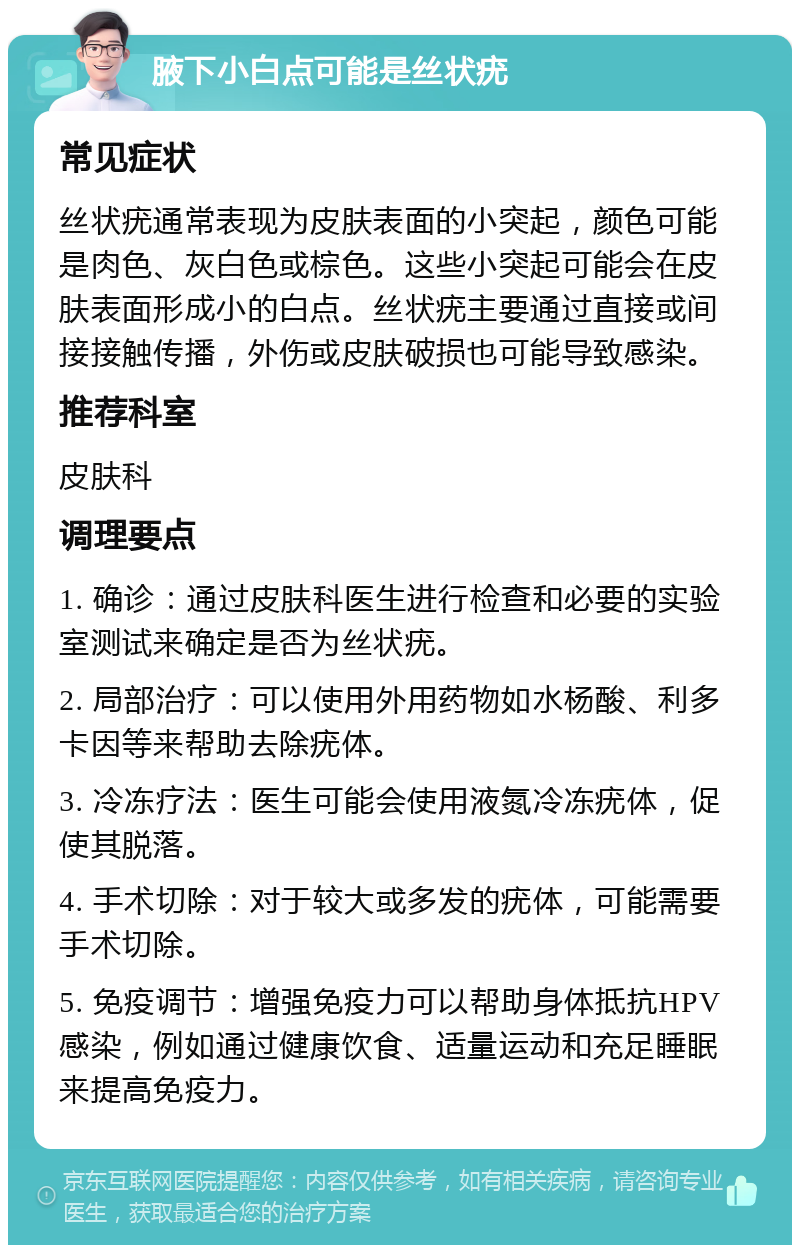 腋下小白点可能是丝状疣 常见症状 丝状疣通常表现为皮肤表面的小突起，颜色可能是肉色、灰白色或棕色。这些小突起可能会在皮肤表面形成小的白点。丝状疣主要通过直接或间接接触传播，外伤或皮肤破损也可能导致感染。 推荐科室 皮肤科 调理要点 1. 确诊：通过皮肤科医生进行检查和必要的实验室测试来确定是否为丝状疣。 2. 局部治疗：可以使用外用药物如水杨酸、利多卡因等来帮助去除疣体。 3. 冷冻疗法：医生可能会使用液氮冷冻疣体，促使其脱落。 4. 手术切除：对于较大或多发的疣体，可能需要手术切除。 5. 免疫调节：增强免疫力可以帮助身体抵抗HPV感染，例如通过健康饮食、适量运动和充足睡眠来提高免疫力。