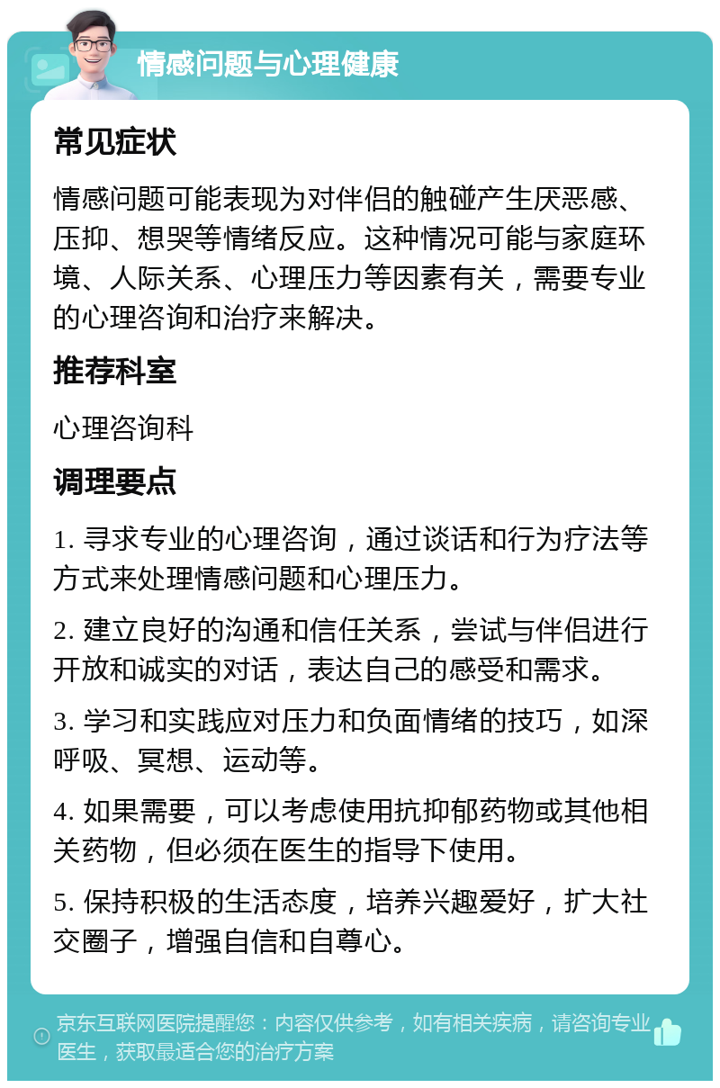 情感问题与心理健康 常见症状 情感问题可能表现为对伴侣的触碰产生厌恶感、压抑、想哭等情绪反应。这种情况可能与家庭环境、人际关系、心理压力等因素有关，需要专业的心理咨询和治疗来解决。 推荐科室 心理咨询科 调理要点 1. 寻求专业的心理咨询，通过谈话和行为疗法等方式来处理情感问题和心理压力。 2. 建立良好的沟通和信任关系，尝试与伴侣进行开放和诚实的对话，表达自己的感受和需求。 3. 学习和实践应对压力和负面情绪的技巧，如深呼吸、冥想、运动等。 4. 如果需要，可以考虑使用抗抑郁药物或其他相关药物，但必须在医生的指导下使用。 5. 保持积极的生活态度，培养兴趣爱好，扩大社交圈子，增强自信和自尊心。