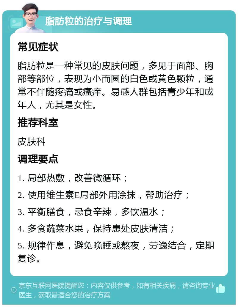 脂肪粒的治疗与调理 常见症状 脂肪粒是一种常见的皮肤问题，多见于面部、胸部等部位，表现为小而圆的白色或黄色颗粒，通常不伴随疼痛或瘙痒。易感人群包括青少年和成年人，尤其是女性。 推荐科室 皮肤科 调理要点 1. 局部热敷，改善微循环； 2. 使用维生素E局部外用涂抹，帮助治疗； 3. 平衡膳食，忌食辛辣，多饮温水； 4. 多食蔬菜水果，保持患处皮肤清洁； 5. 规律作息，避免晚睡或熬夜，劳逸结合，定期复诊。