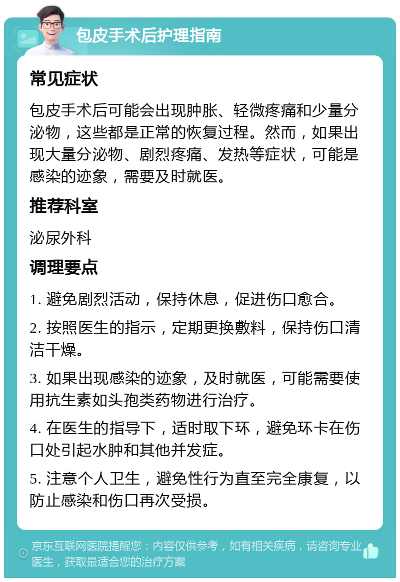 包皮手术后护理指南 常见症状 包皮手术后可能会出现肿胀、轻微疼痛和少量分泌物，这些都是正常的恢复过程。然而，如果出现大量分泌物、剧烈疼痛、发热等症状，可能是感染的迹象，需要及时就医。 推荐科室 泌尿外科 调理要点 1. 避免剧烈活动，保持休息，促进伤口愈合。 2. 按照医生的指示，定期更换敷料，保持伤口清洁干燥。 3. 如果出现感染的迹象，及时就医，可能需要使用抗生素如头孢类药物进行治疗。 4. 在医生的指导下，适时取下环，避免环卡在伤口处引起水肿和其他并发症。 5. 注意个人卫生，避免性行为直至完全康复，以防止感染和伤口再次受损。