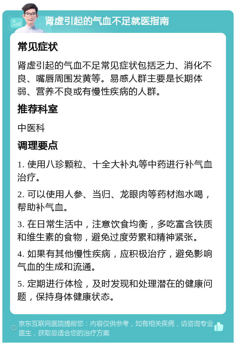 肾虚引起的气血不足就医指南 常见症状 肾虚引起的气血不足常见症状包括乏力、消化不良、嘴唇周围发黄等。易感人群主要是长期体弱、营养不良或有慢性疾病的人群。 推荐科室 中医科 调理要点 1. 使用八珍颗粒、十全大补丸等中药进行补气血治疗。 2. 可以使用人参、当归、龙眼肉等药材泡水喝，帮助补气血。 3. 在日常生活中，注意饮食均衡，多吃富含铁质和维生素的食物，避免过度劳累和精神紧张。 4. 如果有其他慢性疾病，应积极治疗，避免影响气血的生成和流通。 5. 定期进行体检，及时发现和处理潜在的健康问题，保持身体健康状态。