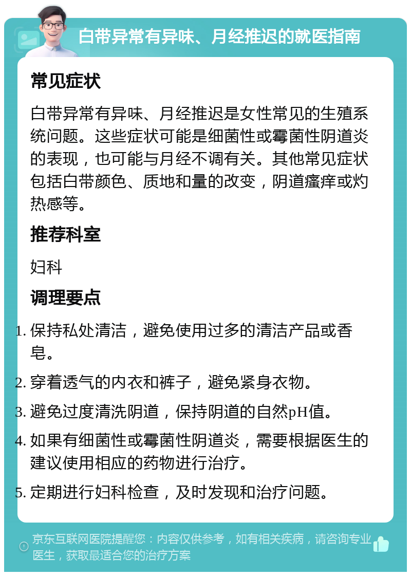 白带异常有异味、月经推迟的就医指南 常见症状 白带异常有异味、月经推迟是女性常见的生殖系统问题。这些症状可能是细菌性或霉菌性阴道炎的表现，也可能与月经不调有关。其他常见症状包括白带颜色、质地和量的改变，阴道瘙痒或灼热感等。 推荐科室 妇科 调理要点 保持私处清洁，避免使用过多的清洁产品或香皂。 穿着透气的内衣和裤子，避免紧身衣物。 避免过度清洗阴道，保持阴道的自然pH值。 如果有细菌性或霉菌性阴道炎，需要根据医生的建议使用相应的药物进行治疗。 定期进行妇科检查，及时发现和治疗问题。