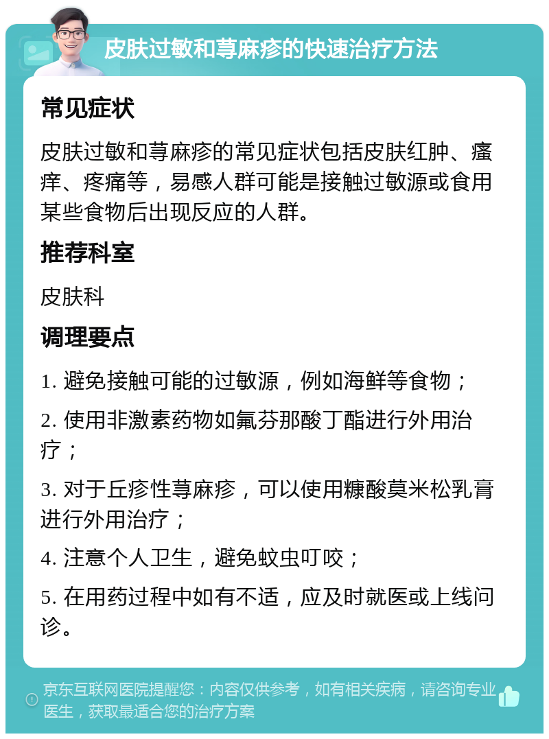 皮肤过敏和荨麻疹的快速治疗方法 常见症状 皮肤过敏和荨麻疹的常见症状包括皮肤红肿、瘙痒、疼痛等，易感人群可能是接触过敏源或食用某些食物后出现反应的人群。 推荐科室 皮肤科 调理要点 1. 避免接触可能的过敏源，例如海鲜等食物； 2. 使用非激素药物如氟芬那酸丁酯进行外用治疗； 3. 对于丘疹性荨麻疹，可以使用糠酸莫米松乳膏进行外用治疗； 4. 注意个人卫生，避免蚊虫叮咬； 5. 在用药过程中如有不适，应及时就医或上线问诊。