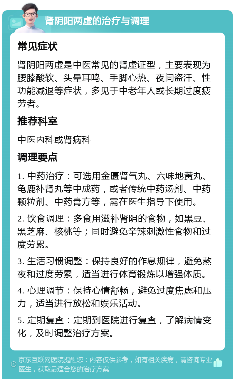 肾阴阳两虚的治疗与调理 常见症状 肾阴阳两虚是中医常见的肾虚证型，主要表现为腰膝酸软、头晕耳鸣、手脚心热、夜间盗汗、性功能减退等症状，多见于中老年人或长期过度疲劳者。 推荐科室 中医内科或肾病科 调理要点 1. 中药治疗：可选用金匮肾气丸、六味地黄丸、龟鹿补肾丸等中成药，或者传统中药汤剂、中药颗粒剂、中药膏方等，需在医生指导下使用。 2. 饮食调理：多食用滋补肾阴的食物，如黑豆、黑芝麻、核桃等；同时避免辛辣刺激性食物和过度劳累。 3. 生活习惯调整：保持良好的作息规律，避免熬夜和过度劳累，适当进行体育锻炼以增强体质。 4. 心理调节：保持心情舒畅，避免过度焦虑和压力，适当进行放松和娱乐活动。 5. 定期复查：定期到医院进行复查，了解病情变化，及时调整治疗方案。