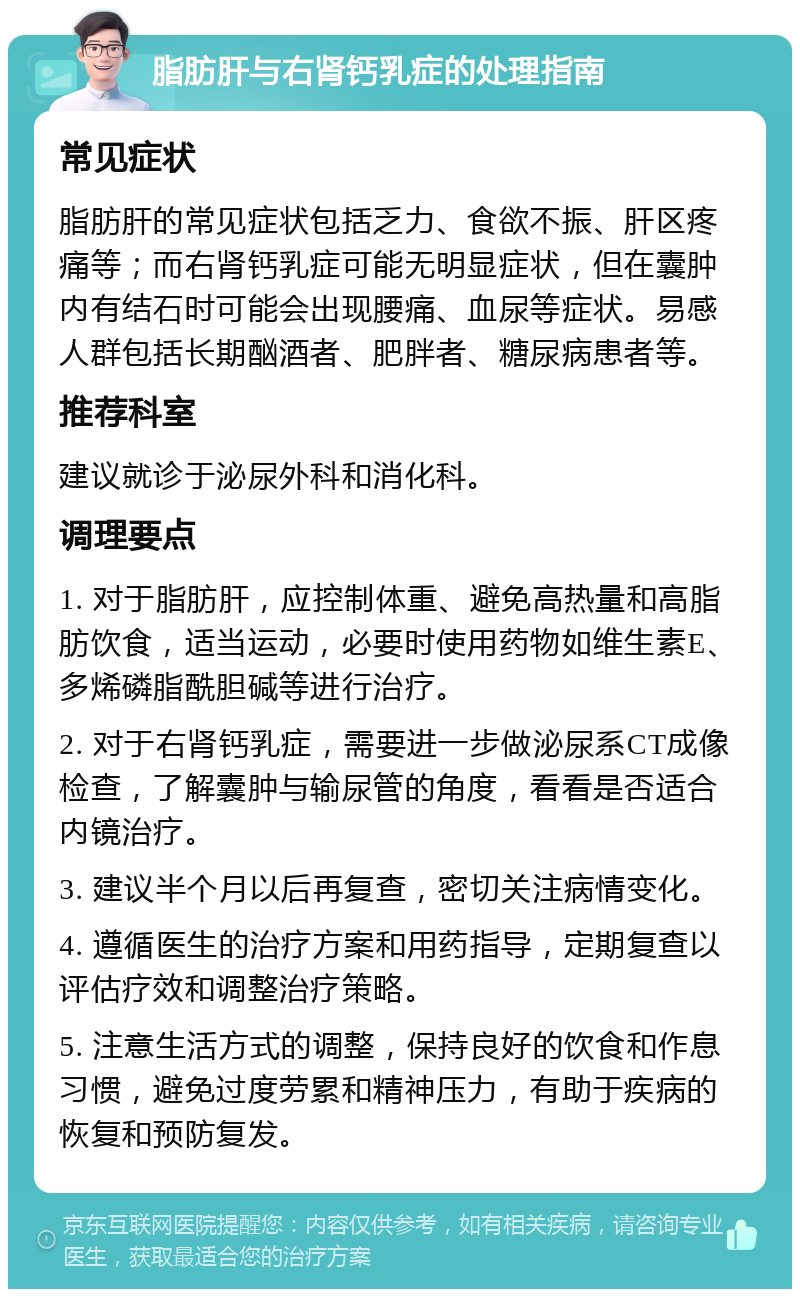 脂肪肝与右肾钙乳症的处理指南 常见症状 脂肪肝的常见症状包括乏力、食欲不振、肝区疼痛等；而右肾钙乳症可能无明显症状，但在囊肿内有结石时可能会出现腰痛、血尿等症状。易感人群包括长期酗酒者、肥胖者、糖尿病患者等。 推荐科室 建议就诊于泌尿外科和消化科。 调理要点 1. 对于脂肪肝，应控制体重、避免高热量和高脂肪饮食，适当运动，必要时使用药物如维生素E、多烯磷脂酰胆碱等进行治疗。 2. 对于右肾钙乳症，需要进一步做泌尿系CT成像检查，了解囊肿与输尿管的角度，看看是否适合内镜治疗。 3. 建议半个月以后再复查，密切关注病情变化。 4. 遵循医生的治疗方案和用药指导，定期复查以评估疗效和调整治疗策略。 5. 注意生活方式的调整，保持良好的饮食和作息习惯，避免过度劳累和精神压力，有助于疾病的恢复和预防复发。