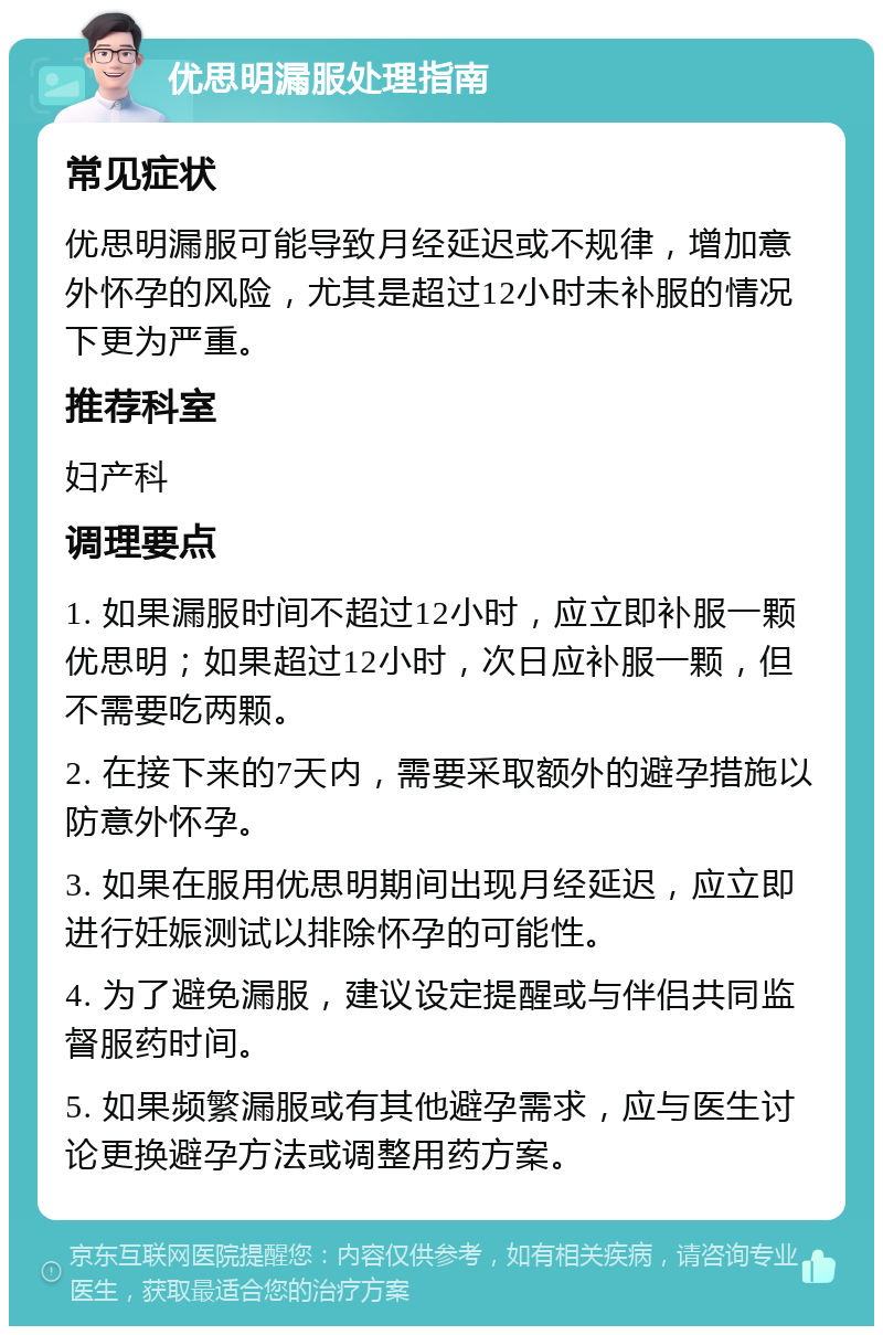 优思明漏服处理指南 常见症状 优思明漏服可能导致月经延迟或不规律，增加意外怀孕的风险，尤其是超过12小时未补服的情况下更为严重。 推荐科室 妇产科 调理要点 1. 如果漏服时间不超过12小时，应立即补服一颗优思明；如果超过12小时，次日应补服一颗，但不需要吃两颗。 2. 在接下来的7天内，需要采取额外的避孕措施以防意外怀孕。 3. 如果在服用优思明期间出现月经延迟，应立即进行妊娠测试以排除怀孕的可能性。 4. 为了避免漏服，建议设定提醒或与伴侣共同监督服药时间。 5. 如果频繁漏服或有其他避孕需求，应与医生讨论更换避孕方法或调整用药方案。