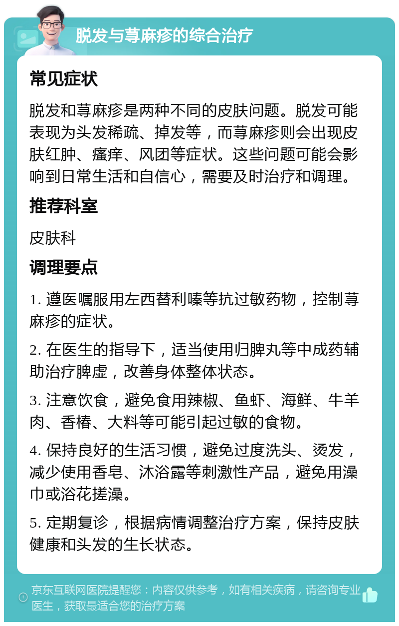 脱发与荨麻疹的综合治疗 常见症状 脱发和荨麻疹是两种不同的皮肤问题。脱发可能表现为头发稀疏、掉发等，而荨麻疹则会出现皮肤红肿、瘙痒、风团等症状。这些问题可能会影响到日常生活和自信心，需要及时治疗和调理。 推荐科室 皮肤科 调理要点 1. 遵医嘱服用左西替利嗪等抗过敏药物，控制荨麻疹的症状。 2. 在医生的指导下，适当使用归脾丸等中成药辅助治疗脾虚，改善身体整体状态。 3. 注意饮食，避免食用辣椒、鱼虾、海鲜、牛羊肉、香椿、大料等可能引起过敏的食物。 4. 保持良好的生活习惯，避免过度洗头、烫发，减少使用香皂、沐浴露等刺激性产品，避免用澡巾或浴花搓澡。 5. 定期复诊，根据病情调整治疗方案，保持皮肤健康和头发的生长状态。