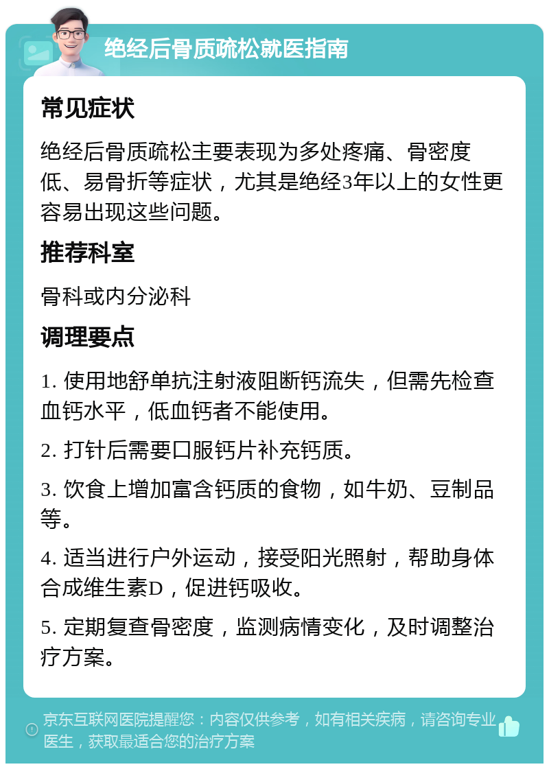 绝经后骨质疏松就医指南 常见症状 绝经后骨质疏松主要表现为多处疼痛、骨密度低、易骨折等症状，尤其是绝经3年以上的女性更容易出现这些问题。 推荐科室 骨科或内分泌科 调理要点 1. 使用地舒单抗注射液阻断钙流失，但需先检查血钙水平，低血钙者不能使用。 2. 打针后需要口服钙片补充钙质。 3. 饮食上增加富含钙质的食物，如牛奶、豆制品等。 4. 适当进行户外运动，接受阳光照射，帮助身体合成维生素D，促进钙吸收。 5. 定期复查骨密度，监测病情变化，及时调整治疗方案。