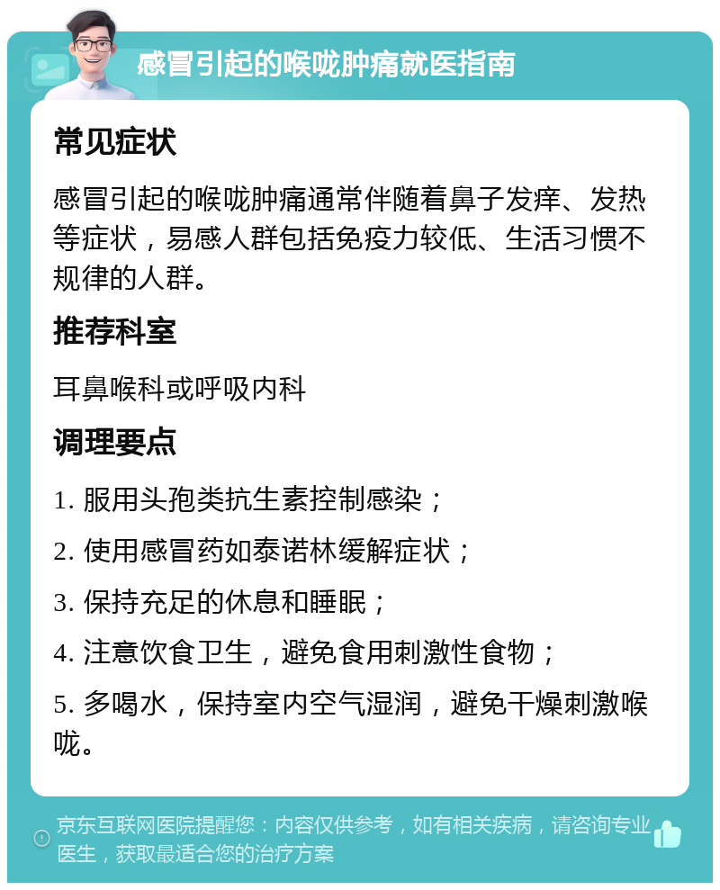 感冒引起的喉咙肿痛就医指南 常见症状 感冒引起的喉咙肿痛通常伴随着鼻子发痒、发热等症状，易感人群包括免疫力较低、生活习惯不规律的人群。 推荐科室 耳鼻喉科或呼吸内科 调理要点 1. 服用头孢类抗生素控制感染； 2. 使用感冒药如泰诺林缓解症状； 3. 保持充足的休息和睡眠； 4. 注意饮食卫生，避免食用刺激性食物； 5. 多喝水，保持室内空气湿润，避免干燥刺激喉咙。