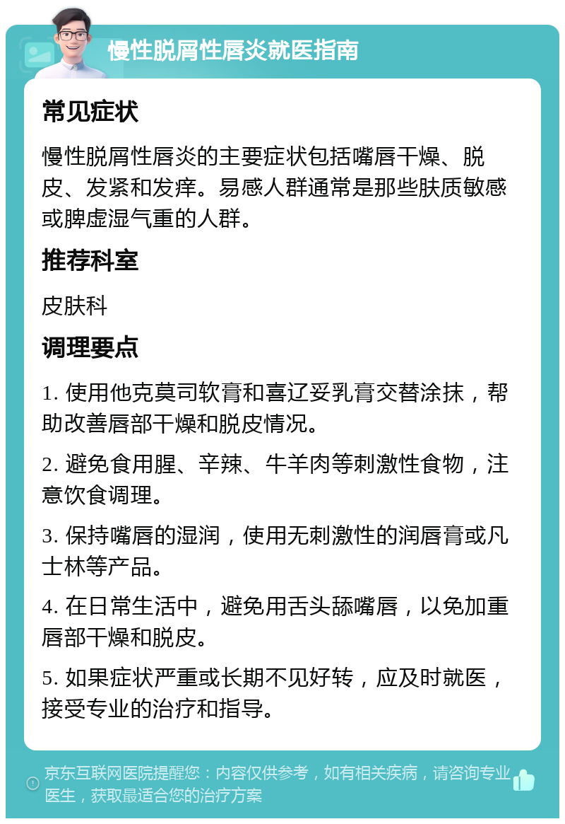 慢性脱屑性唇炎就医指南 常见症状 慢性脱屑性唇炎的主要症状包括嘴唇干燥、脱皮、发紧和发痒。易感人群通常是那些肤质敏感或脾虚湿气重的人群。 推荐科室 皮肤科 调理要点 1. 使用他克莫司软膏和喜辽妥乳膏交替涂抹，帮助改善唇部干燥和脱皮情况。 2. 避免食用腥、辛辣、牛羊肉等刺激性食物，注意饮食调理。 3. 保持嘴唇的湿润，使用无刺激性的润唇膏或凡士林等产品。 4. 在日常生活中，避免用舌头舔嘴唇，以免加重唇部干燥和脱皮。 5. 如果症状严重或长期不见好转，应及时就医，接受专业的治疗和指导。