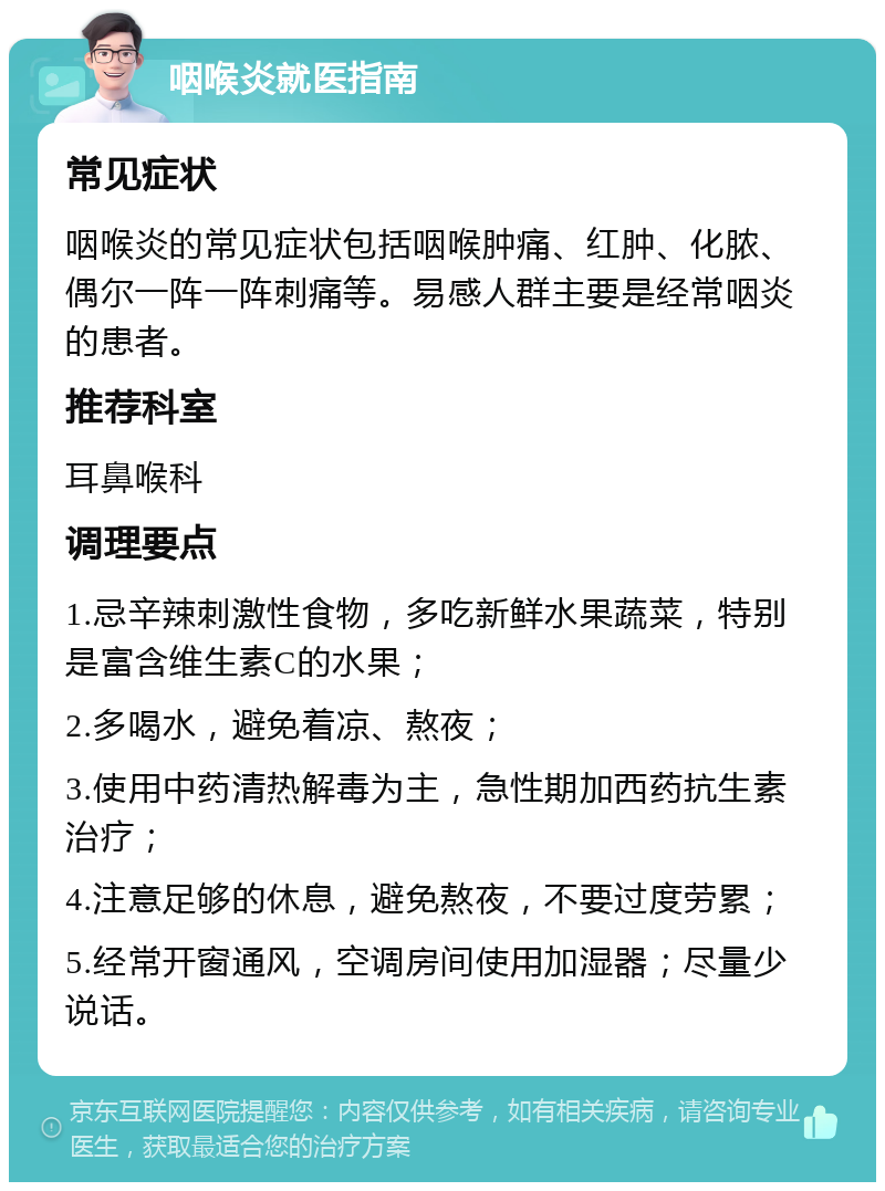 咽喉炎就医指南 常见症状 咽喉炎的常见症状包括咽喉肿痛、红肿、化脓、偶尔一阵一阵刺痛等。易感人群主要是经常咽炎的患者。 推荐科室 耳鼻喉科 调理要点 1.忌辛辣刺激性食物，多吃新鲜水果蔬菜，特别是富含维生素C的水果； 2.多喝水，避免着凉、熬夜； 3.使用中药清热解毒为主，急性期加西药抗生素治疗； 4.注意足够的休息，避免熬夜，不要过度劳累； 5.经常开窗通风，空调房间使用加湿器；尽量少说话。