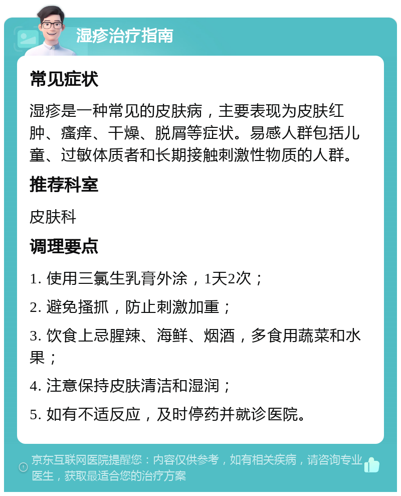 湿疹治疗指南 常见症状 湿疹是一种常见的皮肤病，主要表现为皮肤红肿、瘙痒、干燥、脱屑等症状。易感人群包括儿童、过敏体质者和长期接触刺激性物质的人群。 推荐科室 皮肤科 调理要点 1. 使用三氯生乳膏外涂，1天2次； 2. 避免搔抓，防止刺激加重； 3. 饮食上忌腥辣、海鲜、烟酒，多食用蔬菜和水果； 4. 注意保持皮肤清洁和湿润； 5. 如有不适反应，及时停药并就诊医院。