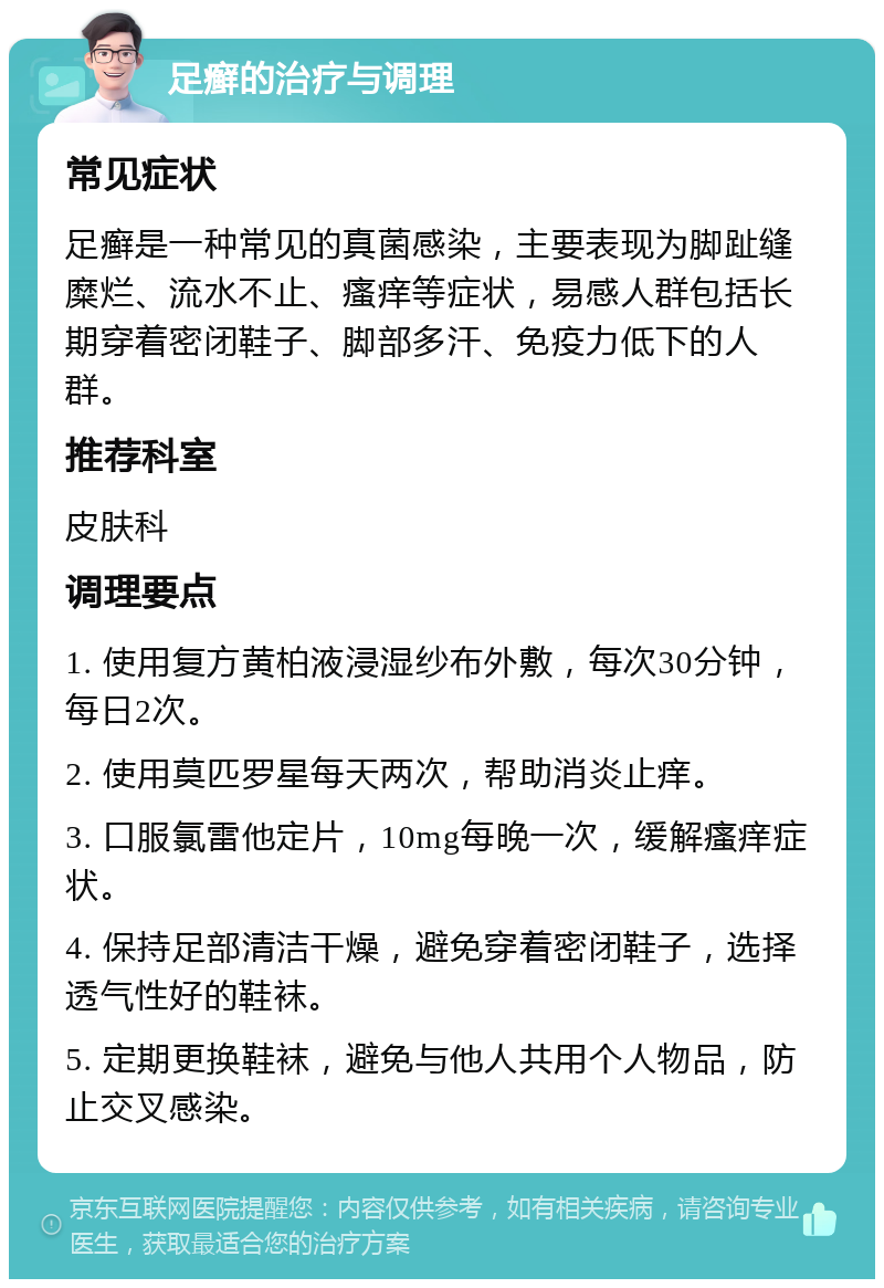 足癣的治疗与调理 常见症状 足癣是一种常见的真菌感染，主要表现为脚趾缝糜烂、流水不止、瘙痒等症状，易感人群包括长期穿着密闭鞋子、脚部多汗、免疫力低下的人群。 推荐科室 皮肤科 调理要点 1. 使用复方黄柏液浸湿纱布外敷，每次30分钟，每日2次。 2. 使用莫匹罗星每天两次，帮助消炎止痒。 3. 口服氯雷他定片，10mg每晚一次，缓解瘙痒症状。 4. 保持足部清洁干燥，避免穿着密闭鞋子，选择透气性好的鞋袜。 5. 定期更换鞋袜，避免与他人共用个人物品，防止交叉感染。