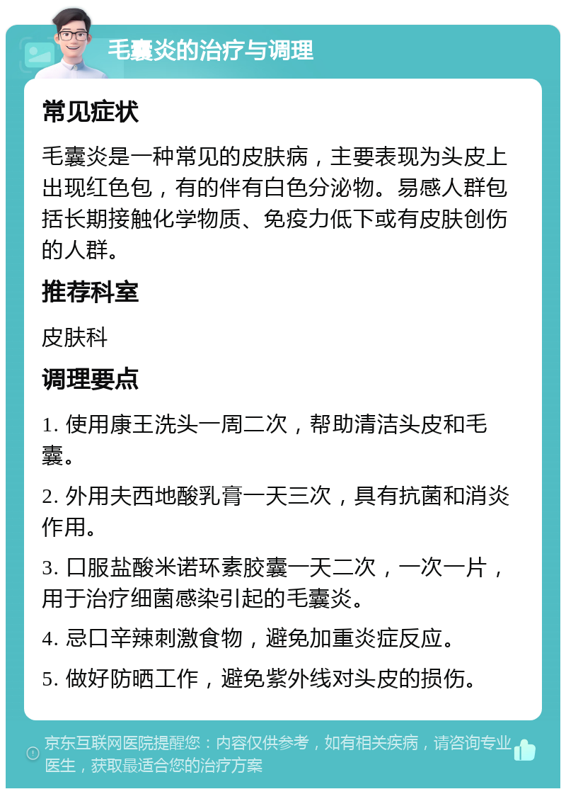 毛囊炎的治疗与调理 常见症状 毛囊炎是一种常见的皮肤病，主要表现为头皮上出现红色包，有的伴有白色分泌物。易感人群包括长期接触化学物质、免疫力低下或有皮肤创伤的人群。 推荐科室 皮肤科 调理要点 1. 使用康王洗头一周二次，帮助清洁头皮和毛囊。 2. 外用夫西地酸乳膏一天三次，具有抗菌和消炎作用。 3. 口服盐酸米诺环素胶囊一天二次，一次一片，用于治疗细菌感染引起的毛囊炎。 4. 忌口辛辣刺激食物，避免加重炎症反应。 5. 做好防晒工作，避免紫外线对头皮的损伤。