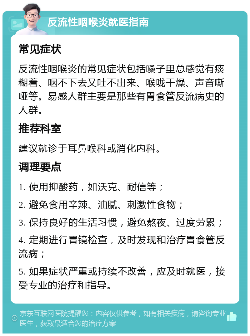 反流性咽喉炎就医指南 常见症状 反流性咽喉炎的常见症状包括嗓子里总感觉有痰糊着、咽不下去又吐不出来、喉咙干燥、声音嘶哑等。易感人群主要是那些有胃食管反流病史的人群。 推荐科室 建议就诊于耳鼻喉科或消化内科。 调理要点 1. 使用抑酸药，如沃克、耐信等； 2. 避免食用辛辣、油腻、刺激性食物； 3. 保持良好的生活习惯，避免熬夜、过度劳累； 4. 定期进行胃镜检查，及时发现和治疗胃食管反流病； 5. 如果症状严重或持续不改善，应及时就医，接受专业的治疗和指导。