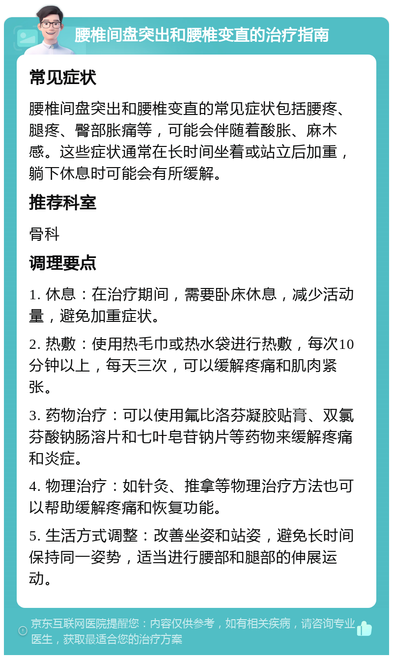 腰椎间盘突出和腰椎变直的治疗指南 常见症状 腰椎间盘突出和腰椎变直的常见症状包括腰疼、腿疼、臀部胀痛等，可能会伴随着酸胀、麻木感。这些症状通常在长时间坐着或站立后加重，躺下休息时可能会有所缓解。 推荐科室 骨科 调理要点 1. 休息：在治疗期间，需要卧床休息，减少活动量，避免加重症状。 2. 热敷：使用热毛巾或热水袋进行热敷，每次10分钟以上，每天三次，可以缓解疼痛和肌肉紧张。 3. 药物治疗：可以使用氟比洛芬凝胶贴膏、双氯芬酸钠肠溶片和七叶皂苷钠片等药物来缓解疼痛和炎症。 4. 物理治疗：如针灸、推拿等物理治疗方法也可以帮助缓解疼痛和恢复功能。 5. 生活方式调整：改善坐姿和站姿，避免长时间保持同一姿势，适当进行腰部和腿部的伸展运动。