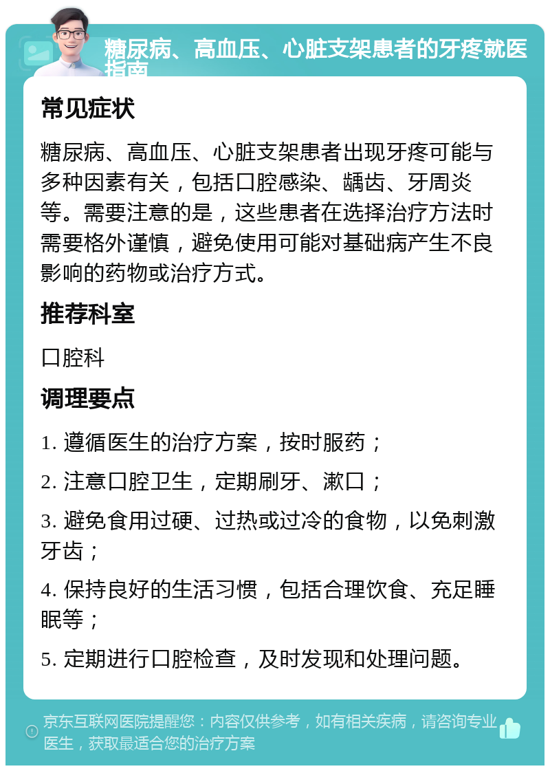 糖尿病、高血压、心脏支架患者的牙疼就医指南 常见症状 糖尿病、高血压、心脏支架患者出现牙疼可能与多种因素有关，包括口腔感染、龋齿、牙周炎等。需要注意的是，这些患者在选择治疗方法时需要格外谨慎，避免使用可能对基础病产生不良影响的药物或治疗方式。 推荐科室 口腔科 调理要点 1. 遵循医生的治疗方案，按时服药； 2. 注意口腔卫生，定期刷牙、漱口； 3. 避免食用过硬、过热或过冷的食物，以免刺激牙齿； 4. 保持良好的生活习惯，包括合理饮食、充足睡眠等； 5. 定期进行口腔检查，及时发现和处理问题。