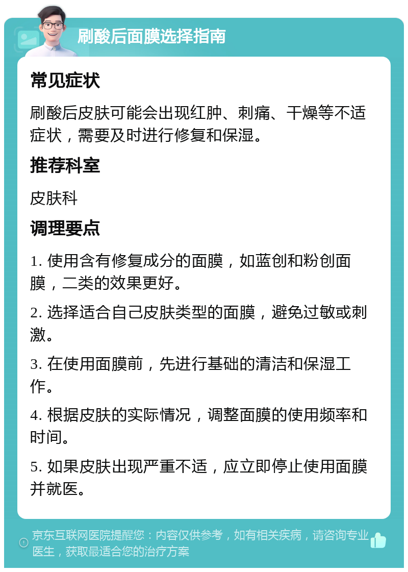 刷酸后面膜选择指南 常见症状 刷酸后皮肤可能会出现红肿、刺痛、干燥等不适症状，需要及时进行修复和保湿。 推荐科室 皮肤科 调理要点 1. 使用含有修复成分的面膜，如蓝创和粉创面膜，二类的效果更好。 2. 选择适合自己皮肤类型的面膜，避免过敏或刺激。 3. 在使用面膜前，先进行基础的清洁和保湿工作。 4. 根据皮肤的实际情况，调整面膜的使用频率和时间。 5. 如果皮肤出现严重不适，应立即停止使用面膜并就医。