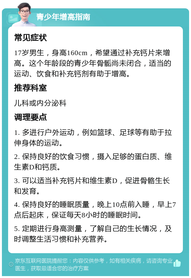 青少年增高指南 常见症状 17岁男生，身高160cm，希望通过补充钙片来增高。这个年龄段的青少年骨骺尚未闭合，适当的运动、饮食和补充钙剂有助于增高。 推荐科室 儿科或内分泌科 调理要点 1. 多进行户外运动，例如篮球、足球等有助于拉伸身体的运动。 2. 保持良好的饮食习惯，摄入足够的蛋白质、维生素D和钙质。 3. 可以适当补充钙片和维生素D，促进骨骼生长和发育。 4. 保持良好的睡眠质量，晚上10点前入睡，早上7点后起床，保证每天8小时的睡眠时间。 5. 定期进行身高测量，了解自己的生长情况，及时调整生活习惯和补充营养。