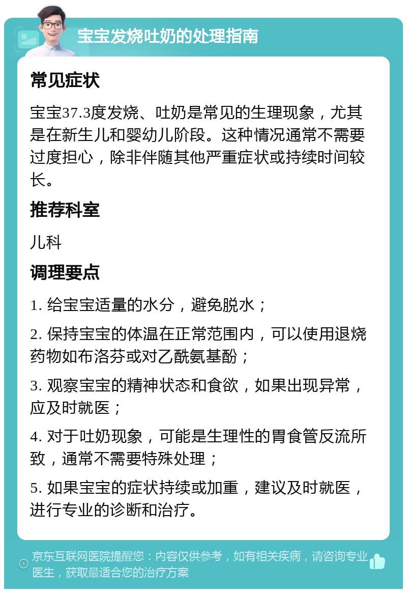 宝宝发烧吐奶的处理指南 常见症状 宝宝37.3度发烧、吐奶是常见的生理现象，尤其是在新生儿和婴幼儿阶段。这种情况通常不需要过度担心，除非伴随其他严重症状或持续时间较长。 推荐科室 儿科 调理要点 1. 给宝宝适量的水分，避免脱水； 2. 保持宝宝的体温在正常范围内，可以使用退烧药物如布洛芬或对乙酰氨基酚； 3. 观察宝宝的精神状态和食欲，如果出现异常，应及时就医； 4. 对于吐奶现象，可能是生理性的胃食管反流所致，通常不需要特殊处理； 5. 如果宝宝的症状持续或加重，建议及时就医，进行专业的诊断和治疗。