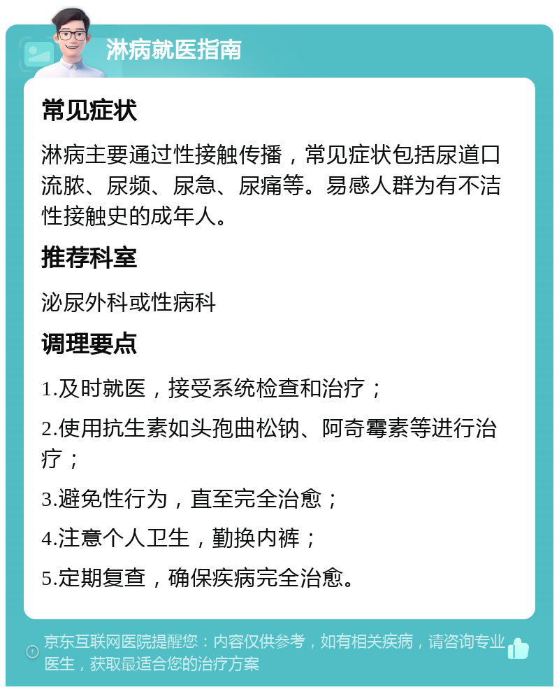 淋病就医指南 常见症状 淋病主要通过性接触传播，常见症状包括尿道口流脓、尿频、尿急、尿痛等。易感人群为有不洁性接触史的成年人。 推荐科室 泌尿外科或性病科 调理要点 1.及时就医，接受系统检查和治疗； 2.使用抗生素如头孢曲松钠、阿奇霉素等进行治疗； 3.避免性行为，直至完全治愈； 4.注意个人卫生，勤换内裤； 5.定期复查，确保疾病完全治愈。