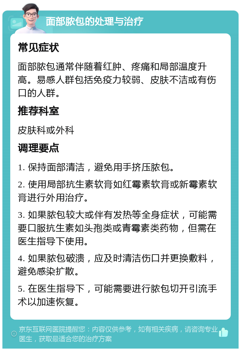 面部脓包的处理与治疗 常见症状 面部脓包通常伴随着红肿、疼痛和局部温度升高。易感人群包括免疫力较弱、皮肤不洁或有伤口的人群。 推荐科室 皮肤科或外科 调理要点 1. 保持面部清洁，避免用手挤压脓包。 2. 使用局部抗生素软膏如红霉素软膏或新霉素软膏进行外用治疗。 3. 如果脓包较大或伴有发热等全身症状，可能需要口服抗生素如头孢类或青霉素类药物，但需在医生指导下使用。 4. 如果脓包破溃，应及时清洁伤口并更换敷料，避免感染扩散。 5. 在医生指导下，可能需要进行脓包切开引流手术以加速恢复。