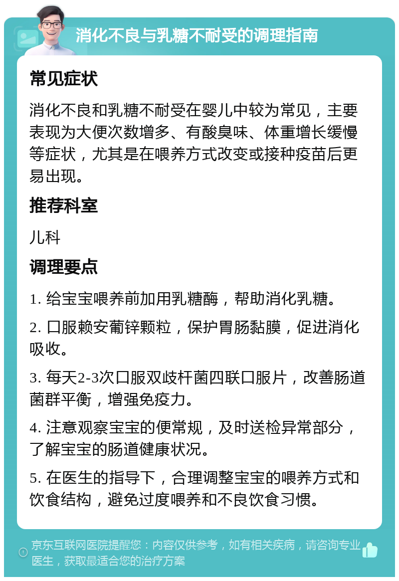 消化不良与乳糖不耐受的调理指南 常见症状 消化不良和乳糖不耐受在婴儿中较为常见，主要表现为大便次数增多、有酸臭味、体重增长缓慢等症状，尤其是在喂养方式改变或接种疫苗后更易出现。 推荐科室 儿科 调理要点 1. 给宝宝喂养前加用乳糖酶，帮助消化乳糖。 2. 口服赖安葡锌颗粒，保护胃肠黏膜，促进消化吸收。 3. 每天2-3次口服双歧杆菌四联口服片，改善肠道菌群平衡，增强免疫力。 4. 注意观察宝宝的便常规，及时送检异常部分，了解宝宝的肠道健康状况。 5. 在医生的指导下，合理调整宝宝的喂养方式和饮食结构，避免过度喂养和不良饮食习惯。