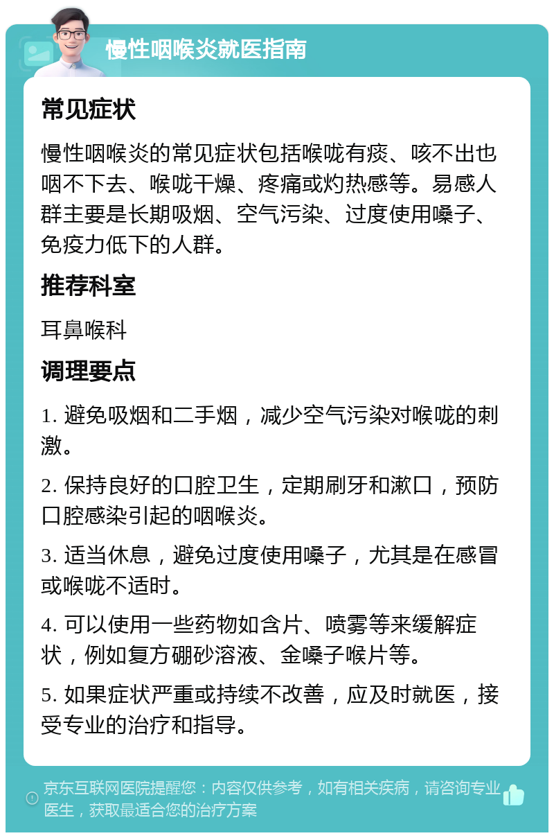 慢性咽喉炎就医指南 常见症状 慢性咽喉炎的常见症状包括喉咙有痰、咳不出也咽不下去、喉咙干燥、疼痛或灼热感等。易感人群主要是长期吸烟、空气污染、过度使用嗓子、免疫力低下的人群。 推荐科室 耳鼻喉科 调理要点 1. 避免吸烟和二手烟，减少空气污染对喉咙的刺激。 2. 保持良好的口腔卫生，定期刷牙和漱口，预防口腔感染引起的咽喉炎。 3. 适当休息，避免过度使用嗓子，尤其是在感冒或喉咙不适时。 4. 可以使用一些药物如含片、喷雾等来缓解症状，例如复方硼砂溶液、金嗓子喉片等。 5. 如果症状严重或持续不改善，应及时就医，接受专业的治疗和指导。