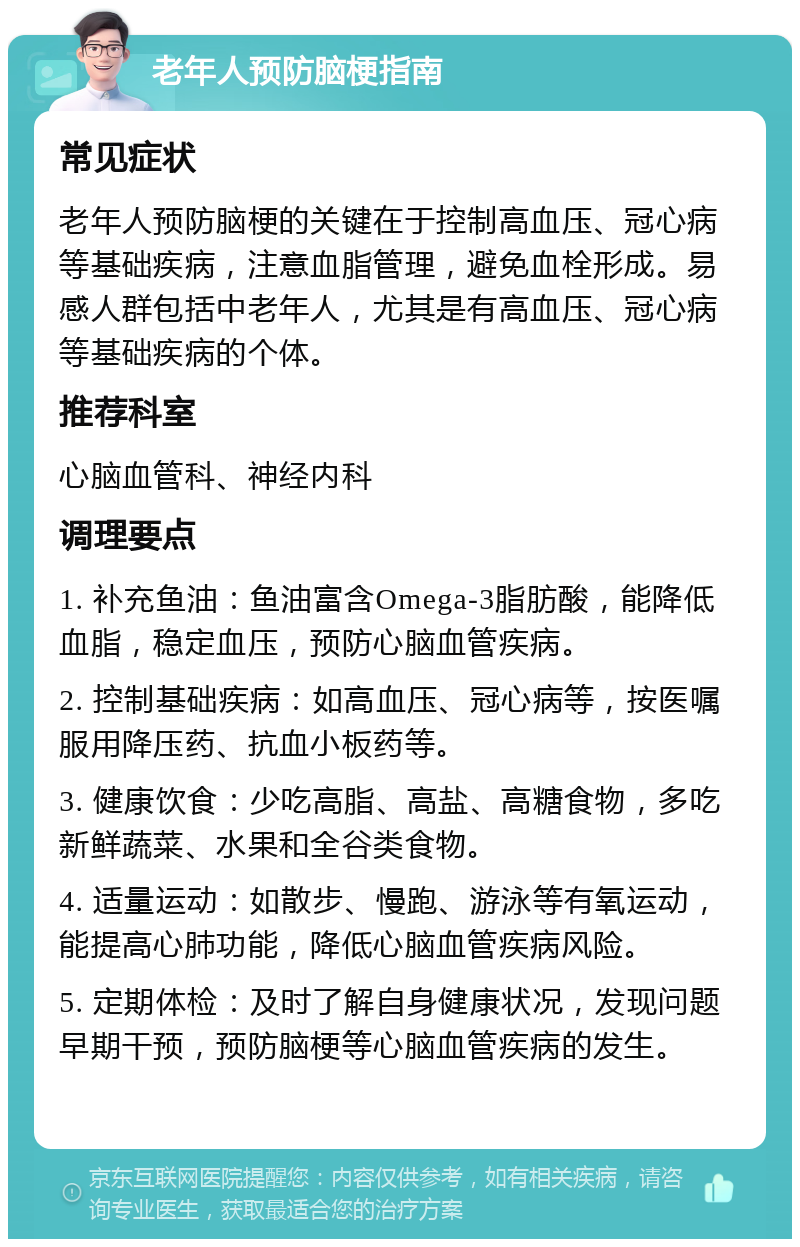 老年人预防脑梗指南 常见症状 老年人预防脑梗的关键在于控制高血压、冠心病等基础疾病，注意血脂管理，避免血栓形成。易感人群包括中老年人，尤其是有高血压、冠心病等基础疾病的个体。 推荐科室 心脑血管科、神经内科 调理要点 1. 补充鱼油：鱼油富含Omega-3脂肪酸，能降低血脂，稳定血压，预防心脑血管疾病。 2. 控制基础疾病：如高血压、冠心病等，按医嘱服用降压药、抗血小板药等。 3. 健康饮食：少吃高脂、高盐、高糖食物，多吃新鲜蔬菜、水果和全谷类食物。 4. 适量运动：如散步、慢跑、游泳等有氧运动，能提高心肺功能，降低心脑血管疾病风险。 5. 定期体检：及时了解自身健康状况，发现问题早期干预，预防脑梗等心脑血管疾病的发生。