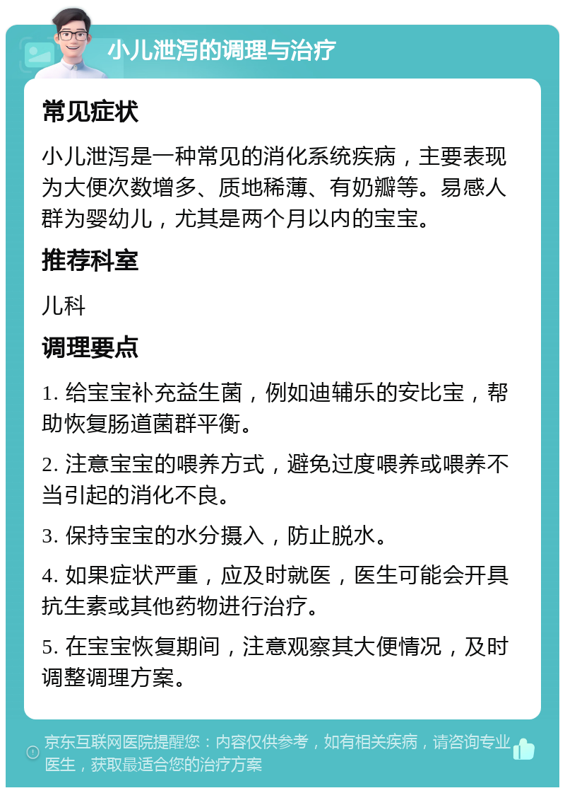 小儿泄泻的调理与治疗 常见症状 小儿泄泻是一种常见的消化系统疾病，主要表现为大便次数增多、质地稀薄、有奶瓣等。易感人群为婴幼儿，尤其是两个月以内的宝宝。 推荐科室 儿科 调理要点 1. 给宝宝补充益生菌，例如迪辅乐的安比宝，帮助恢复肠道菌群平衡。 2. 注意宝宝的喂养方式，避免过度喂养或喂养不当引起的消化不良。 3. 保持宝宝的水分摄入，防止脱水。 4. 如果症状严重，应及时就医，医生可能会开具抗生素或其他药物进行治疗。 5. 在宝宝恢复期间，注意观察其大便情况，及时调整调理方案。