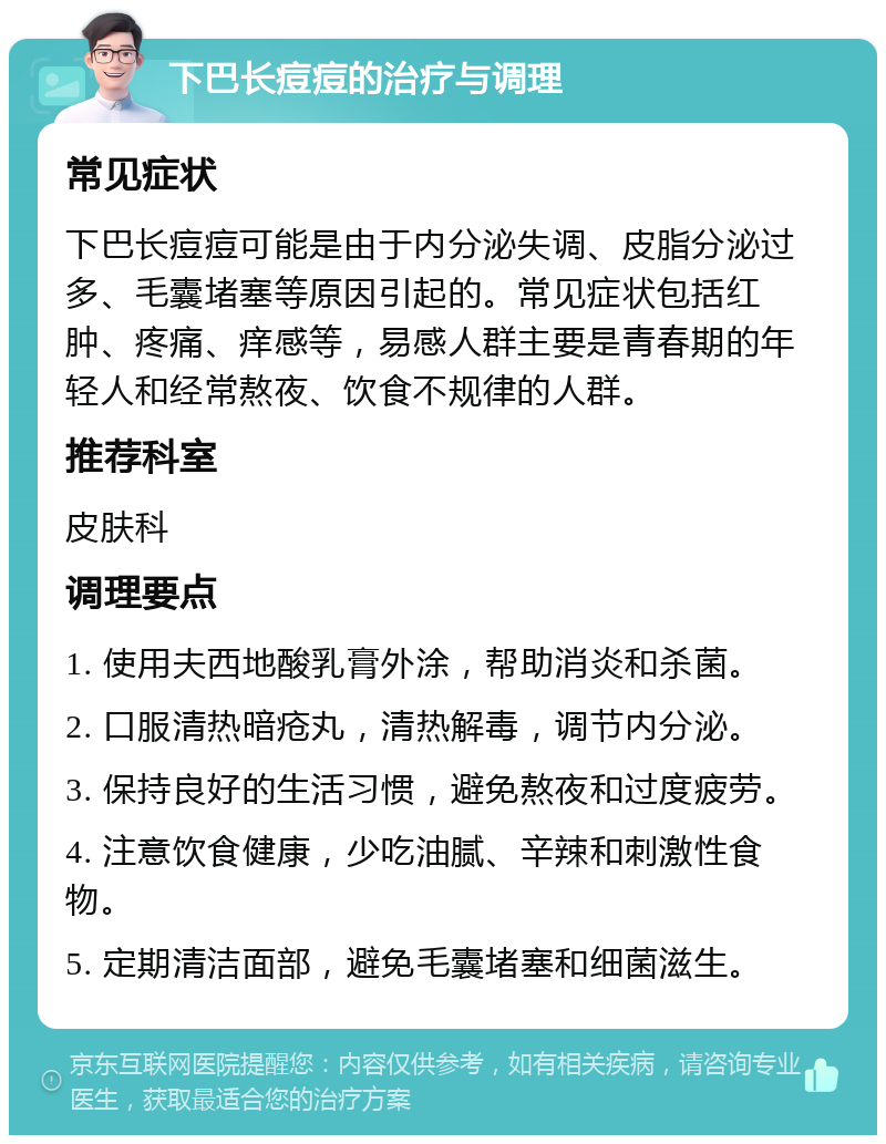 下巴长痘痘的治疗与调理 常见症状 下巴长痘痘可能是由于内分泌失调、皮脂分泌过多、毛囊堵塞等原因引起的。常见症状包括红肿、疼痛、痒感等，易感人群主要是青春期的年轻人和经常熬夜、饮食不规律的人群。 推荐科室 皮肤科 调理要点 1. 使用夫西地酸乳膏外涂，帮助消炎和杀菌。 2. 口服清热暗疮丸，清热解毒，调节内分泌。 3. 保持良好的生活习惯，避免熬夜和过度疲劳。 4. 注意饮食健康，少吃油腻、辛辣和刺激性食物。 5. 定期清洁面部，避免毛囊堵塞和细菌滋生。