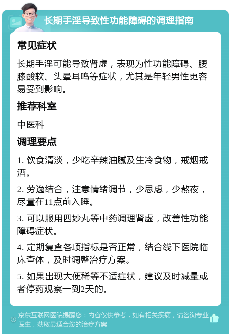 长期手淫导致性功能障碍的调理指南 常见症状 长期手淫可能导致肾虚，表现为性功能障碍、腰膝酸软、头晕耳鸣等症状，尤其是年轻男性更容易受到影响。 推荐科室 中医科 调理要点 1. 饮食清淡，少吃辛辣油腻及生冷食物，戒烟戒酒。 2. 劳逸结合，注意情绪调节，少思虑，少熬夜，尽量在11点前入睡。 3. 可以服用四妙丸等中药调理肾虚，改善性功能障碍症状。 4. 定期复查各项指标是否正常，结合线下医院临床查体，及时调整治疗方案。 5. 如果出现大便稀等不适症状，建议及时减量或者停药观察一到2天的。