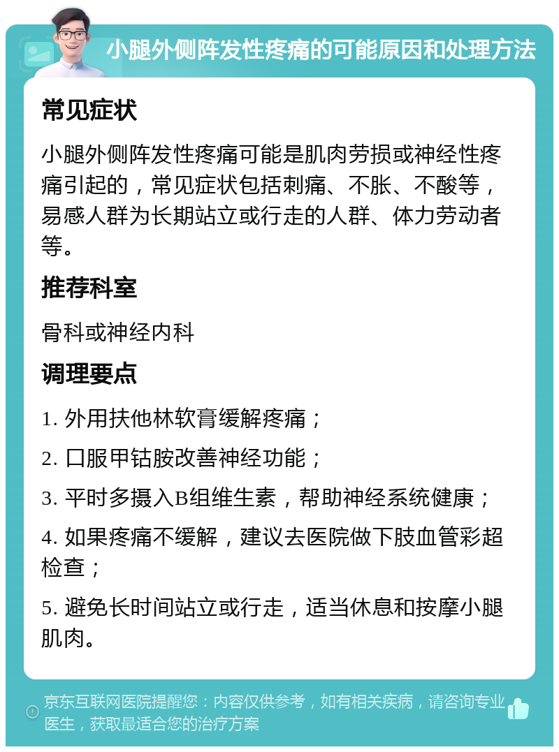 小腿外侧阵发性疼痛的可能原因和处理方法 常见症状 小腿外侧阵发性疼痛可能是肌肉劳损或神经性疼痛引起的，常见症状包括刺痛、不胀、不酸等，易感人群为长期站立或行走的人群、体力劳动者等。 推荐科室 骨科或神经内科 调理要点 1. 外用扶他林软膏缓解疼痛； 2. 口服甲钴胺改善神经功能； 3. 平时多摄入B组维生素，帮助神经系统健康； 4. 如果疼痛不缓解，建议去医院做下肢血管彩超检查； 5. 避免长时间站立或行走，适当休息和按摩小腿肌肉。