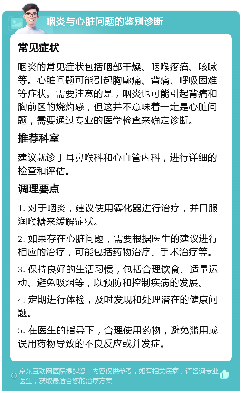 咽炎与心脏问题的鉴别诊断 常见症状 咽炎的常见症状包括咽部干燥、咽喉疼痛、咳嗽等。心脏问题可能引起胸廓痛、背痛、呼吸困难等症状。需要注意的是，咽炎也可能引起背痛和胸前区的烧灼感，但这并不意味着一定是心脏问题，需要通过专业的医学检查来确定诊断。 推荐科室 建议就诊于耳鼻喉科和心血管内科，进行详细的检查和评估。 调理要点 1. 对于咽炎，建议使用雾化器进行治疗，并口服润喉糖来缓解症状。 2. 如果存在心脏问题，需要根据医生的建议进行相应的治疗，可能包括药物治疗、手术治疗等。 3. 保持良好的生活习惯，包括合理饮食、适量运动、避免吸烟等，以预防和控制疾病的发展。 4. 定期进行体检，及时发现和处理潜在的健康问题。 5. 在医生的指导下，合理使用药物，避免滥用或误用药物导致的不良反应或并发症。