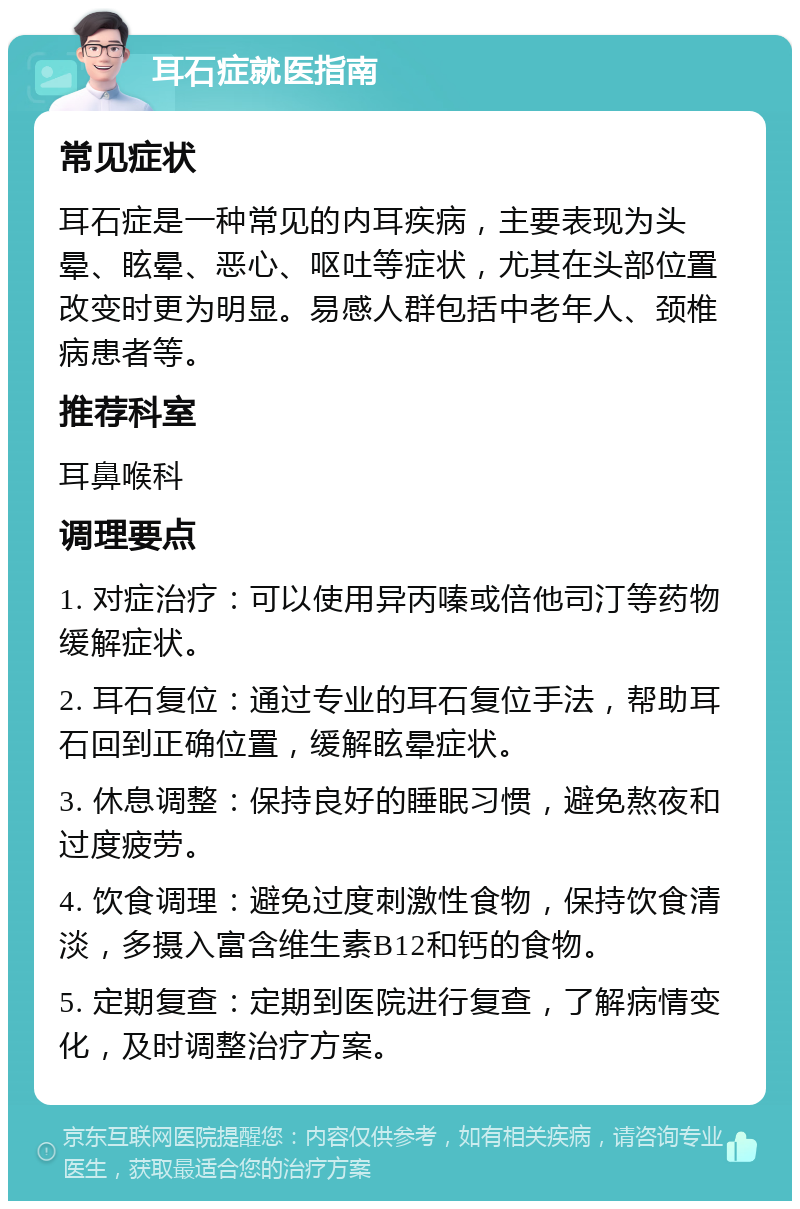 耳石症就医指南 常见症状 耳石症是一种常见的内耳疾病，主要表现为头晕、眩晕、恶心、呕吐等症状，尤其在头部位置改变时更为明显。易感人群包括中老年人、颈椎病患者等。 推荐科室 耳鼻喉科 调理要点 1. 对症治疗：可以使用异丙嗪或倍他司汀等药物缓解症状。 2. 耳石复位：通过专业的耳石复位手法，帮助耳石回到正确位置，缓解眩晕症状。 3. 休息调整：保持良好的睡眠习惯，避免熬夜和过度疲劳。 4. 饮食调理：避免过度刺激性食物，保持饮食清淡，多摄入富含维生素B12和钙的食物。 5. 定期复查：定期到医院进行复查，了解病情变化，及时调整治疗方案。