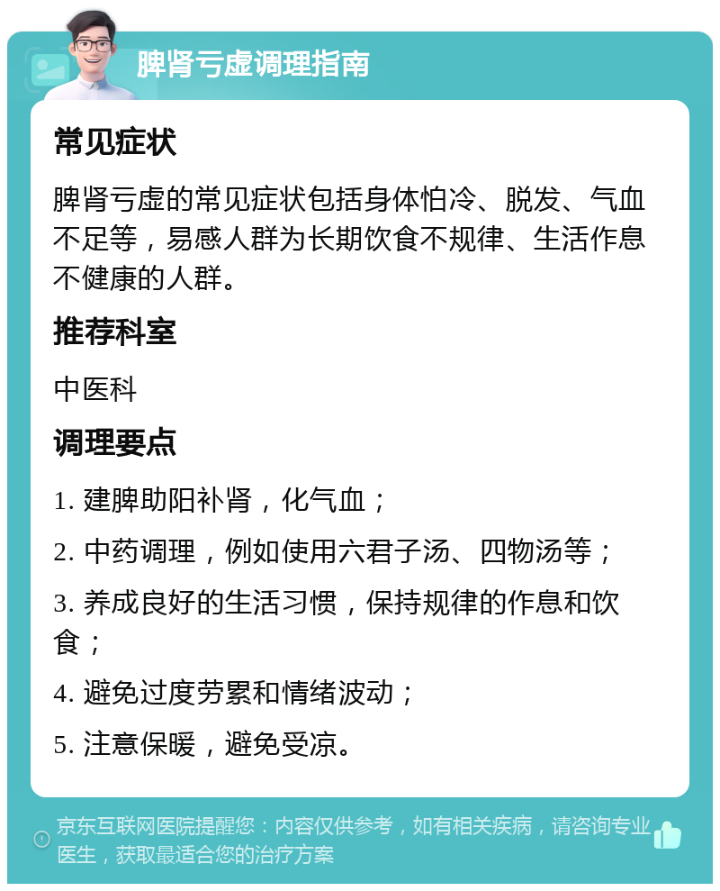 脾肾亏虚调理指南 常见症状 脾肾亏虚的常见症状包括身体怕冷、脱发、气血不足等，易感人群为长期饮食不规律、生活作息不健康的人群。 推荐科室 中医科 调理要点 1. 建脾助阳补肾，化气血； 2. 中药调理，例如使用六君子汤、四物汤等； 3. 养成良好的生活习惯，保持规律的作息和饮食； 4. 避免过度劳累和情绪波动； 5. 注意保暖，避免受凉。