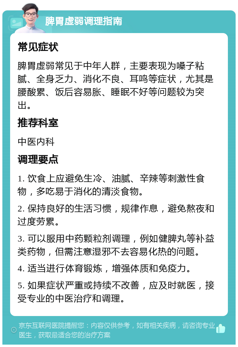 脾胃虚弱调理指南 常见症状 脾胃虚弱常见于中年人群，主要表现为嗓子粘腻、全身乏力、消化不良、耳鸣等症状，尤其是腰酸累、饭后容易胀、睡眠不好等问题较为突出。 推荐科室 中医内科 调理要点 1. 饮食上应避免生冷、油腻、辛辣等刺激性食物，多吃易于消化的清淡食物。 2. 保持良好的生活习惯，规律作息，避免熬夜和过度劳累。 3. 可以服用中药颗粒剂调理，例如健脾丸等补益类药物，但需注意湿邪不去容易化热的问题。 4. 适当进行体育锻炼，增强体质和免疫力。 5. 如果症状严重或持续不改善，应及时就医，接受专业的中医治疗和调理。