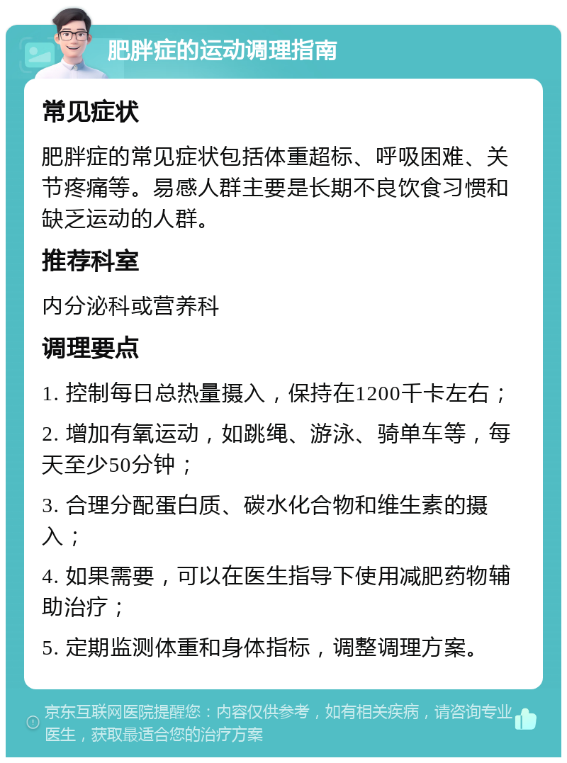 肥胖症的运动调理指南 常见症状 肥胖症的常见症状包括体重超标、呼吸困难、关节疼痛等。易感人群主要是长期不良饮食习惯和缺乏运动的人群。 推荐科室 内分泌科或营养科 调理要点 1. 控制每日总热量摄入，保持在1200千卡左右； 2. 增加有氧运动，如跳绳、游泳、骑单车等，每天至少50分钟； 3. 合理分配蛋白质、碳水化合物和维生素的摄入； 4. 如果需要，可以在医生指导下使用减肥药物辅助治疗； 5. 定期监测体重和身体指标，调整调理方案。