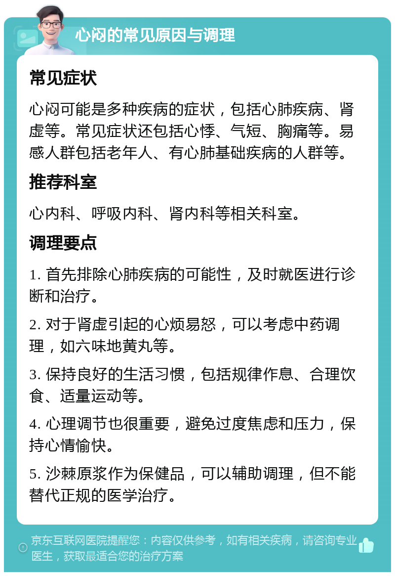 心闷的常见原因与调理 常见症状 心闷可能是多种疾病的症状，包括心肺疾病、肾虚等。常见症状还包括心悸、气短、胸痛等。易感人群包括老年人、有心肺基础疾病的人群等。 推荐科室 心内科、呼吸内科、肾内科等相关科室。 调理要点 1. 首先排除心肺疾病的可能性，及时就医进行诊断和治疗。 2. 对于肾虚引起的心烦易怒，可以考虑中药调理，如六味地黄丸等。 3. 保持良好的生活习惯，包括规律作息、合理饮食、适量运动等。 4. 心理调节也很重要，避免过度焦虑和压力，保持心情愉快。 5. 沙棘原浆作为保健品，可以辅助调理，但不能替代正规的医学治疗。