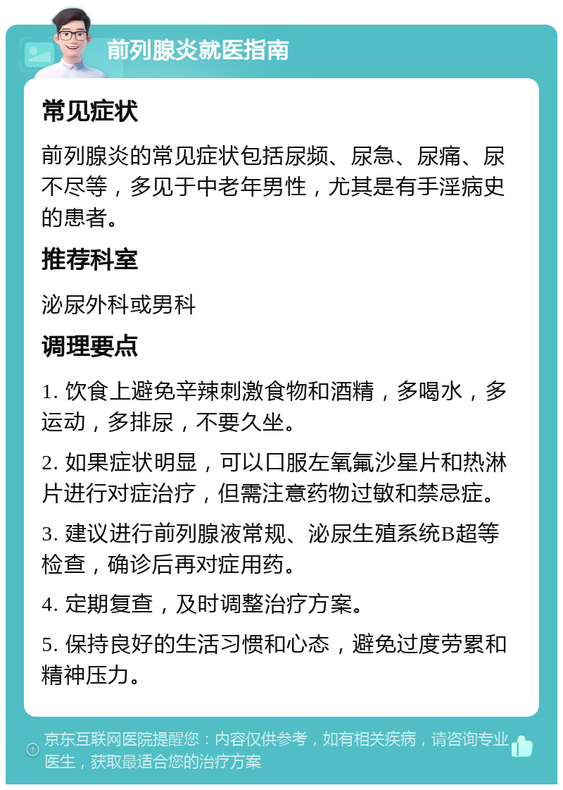 前列腺炎就医指南 常见症状 前列腺炎的常见症状包括尿频、尿急、尿痛、尿不尽等，多见于中老年男性，尤其是有手淫病史的患者。 推荐科室 泌尿外科或男科 调理要点 1. 饮食上避免辛辣刺激食物和酒精，多喝水，多运动，多排尿，不要久坐。 2. 如果症状明显，可以口服左氧氟沙星片和热淋片进行对症治疗，但需注意药物过敏和禁忌症。 3. 建议进行前列腺液常规、泌尿生殖系统B超等检查，确诊后再对症用药。 4. 定期复查，及时调整治疗方案。 5. 保持良好的生活习惯和心态，避免过度劳累和精神压力。