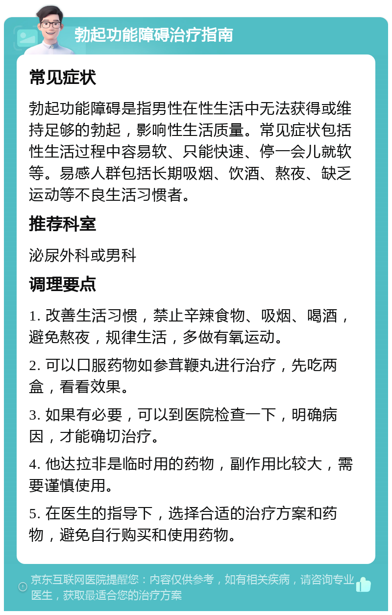 勃起功能障碍治疗指南 常见症状 勃起功能障碍是指男性在性生活中无法获得或维持足够的勃起，影响性生活质量。常见症状包括性生活过程中容易软、只能快速、停一会儿就软等。易感人群包括长期吸烟、饮酒、熬夜、缺乏运动等不良生活习惯者。 推荐科室 泌尿外科或男科 调理要点 1. 改善生活习惯，禁止辛辣食物、吸烟、喝酒，避免熬夜，规律生活，多做有氧运动。 2. 可以口服药物如参茸鞭丸进行治疗，先吃两盒，看看效果。 3. 如果有必要，可以到医院检查一下，明确病因，才能确切治疗。 4. 他达拉非是临时用的药物，副作用比较大，需要谨慎使用。 5. 在医生的指导下，选择合适的治疗方案和药物，避免自行购买和使用药物。