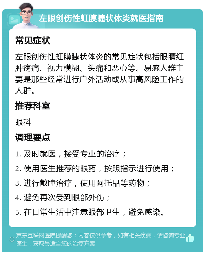 左眼创伤性虹膜睫状体炎就医指南 常见症状 左眼创伤性虹膜睫状体炎的常见症状包括眼睛红肿疼痛、视力模糊、头痛和恶心等。易感人群主要是那些经常进行户外活动或从事高风险工作的人群。 推荐科室 眼科 调理要点 1. 及时就医，接受专业的治疗； 2. 使用医生推荐的眼药，按照指示进行使用； 3. 进行散瞳治疗，使用阿托品等药物； 4. 避免再次受到眼部外伤； 5. 在日常生活中注意眼部卫生，避免感染。