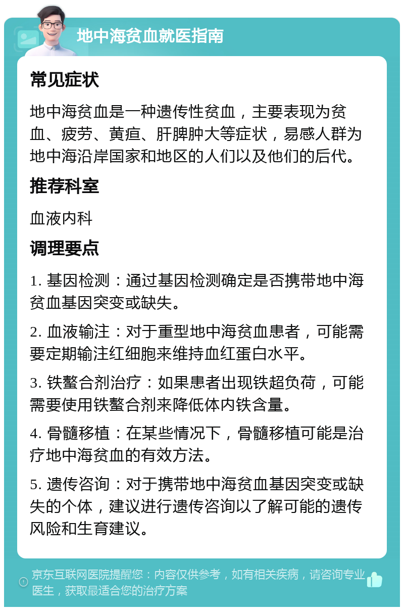 地中海贫血就医指南 常见症状 地中海贫血是一种遗传性贫血，主要表现为贫血、疲劳、黄疸、肝脾肿大等症状，易感人群为地中海沿岸国家和地区的人们以及他们的后代。 推荐科室 血液内科 调理要点 1. 基因检测：通过基因检测确定是否携带地中海贫血基因突变或缺失。 2. 血液输注：对于重型地中海贫血患者，可能需要定期输注红细胞来维持血红蛋白水平。 3. 铁螯合剂治疗：如果患者出现铁超负荷，可能需要使用铁螯合剂来降低体内铁含量。 4. 骨髓移植：在某些情况下，骨髓移植可能是治疗地中海贫血的有效方法。 5. 遗传咨询：对于携带地中海贫血基因突变或缺失的个体，建议进行遗传咨询以了解可能的遗传风险和生育建议。