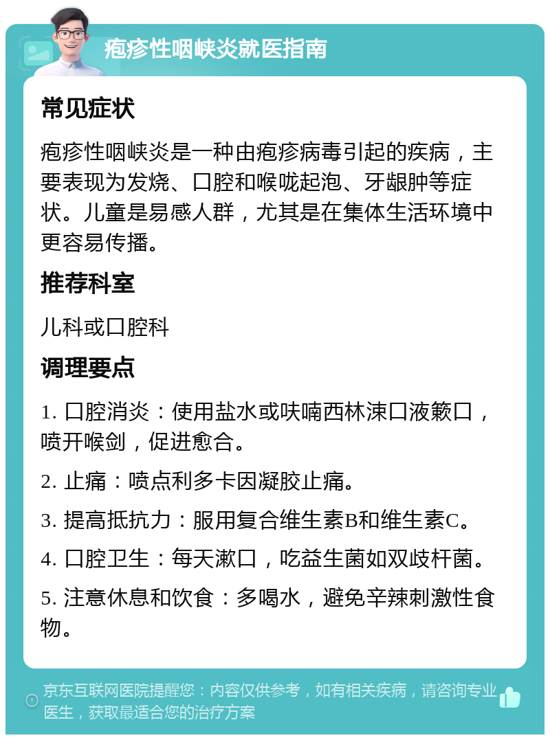 疱疹性咽峡炎就医指南 常见症状 疱疹性咽峡炎是一种由疱疹病毒引起的疾病，主要表现为发烧、口腔和喉咙起泡、牙龈肿等症状。儿童是易感人群，尤其是在集体生活环境中更容易传播。 推荐科室 儿科或口腔科 调理要点 1. 口腔消炎：使用盐水或呋喃西林涑口液簌口，喷开喉剑，促进愈合。 2. 止痛：喷点利多卡因凝胶止痛。 3. 提高抵抗力：服用复合维生素B和维生素C。 4. 口腔卫生：每天漱口，吃益生菌如双歧杆菌。 5. 注意休息和饮食：多喝水，避免辛辣刺激性食物。