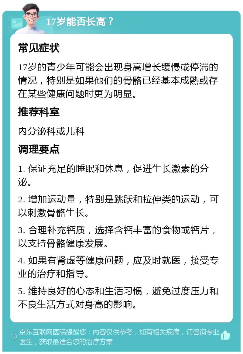 17岁能否长高？ 常见症状 17岁的青少年可能会出现身高增长缓慢或停滞的情况，特别是如果他们的骨骼已经基本成熟或存在某些健康问题时更为明显。 推荐科室 内分泌科或儿科 调理要点 1. 保证充足的睡眠和休息，促进生长激素的分泌。 2. 增加运动量，特别是跳跃和拉伸类的运动，可以刺激骨骼生长。 3. 合理补充钙质，选择含钙丰富的食物或钙片，以支持骨骼健康发展。 4. 如果有肾虚等健康问题，应及时就医，接受专业的治疗和指导。 5. 维持良好的心态和生活习惯，避免过度压力和不良生活方式对身高的影响。