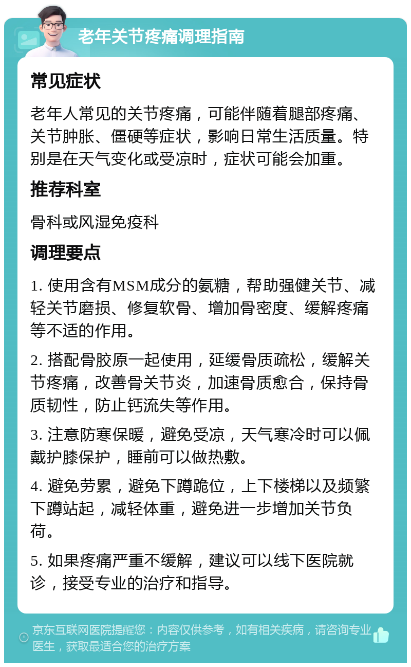 老年关节疼痛调理指南 常见症状 老年人常见的关节疼痛，可能伴随着腿部疼痛、关节肿胀、僵硬等症状，影响日常生活质量。特别是在天气变化或受凉时，症状可能会加重。 推荐科室 骨科或风湿免疫科 调理要点 1. 使用含有MSM成分的氨糖，帮助强健关节、减轻关节磨损、修复软骨、增加骨密度、缓解疼痛等不适的作用。 2. 搭配骨胶原一起使用，延缓骨质疏松，缓解关节疼痛，改善骨关节炎，加速骨质愈合，保持骨质韧性，防止钙流失等作用。 3. 注意防寒保暖，避免受凉，天气寒冷时可以佩戴护膝保护，睡前可以做热敷。 4. 避免劳累，避免下蹲跪位，上下楼梯以及频繁下蹲站起，减轻体重，避免进一步增加关节负荷。 5. 如果疼痛严重不缓解，建议可以线下医院就诊，接受专业的治疗和指导。