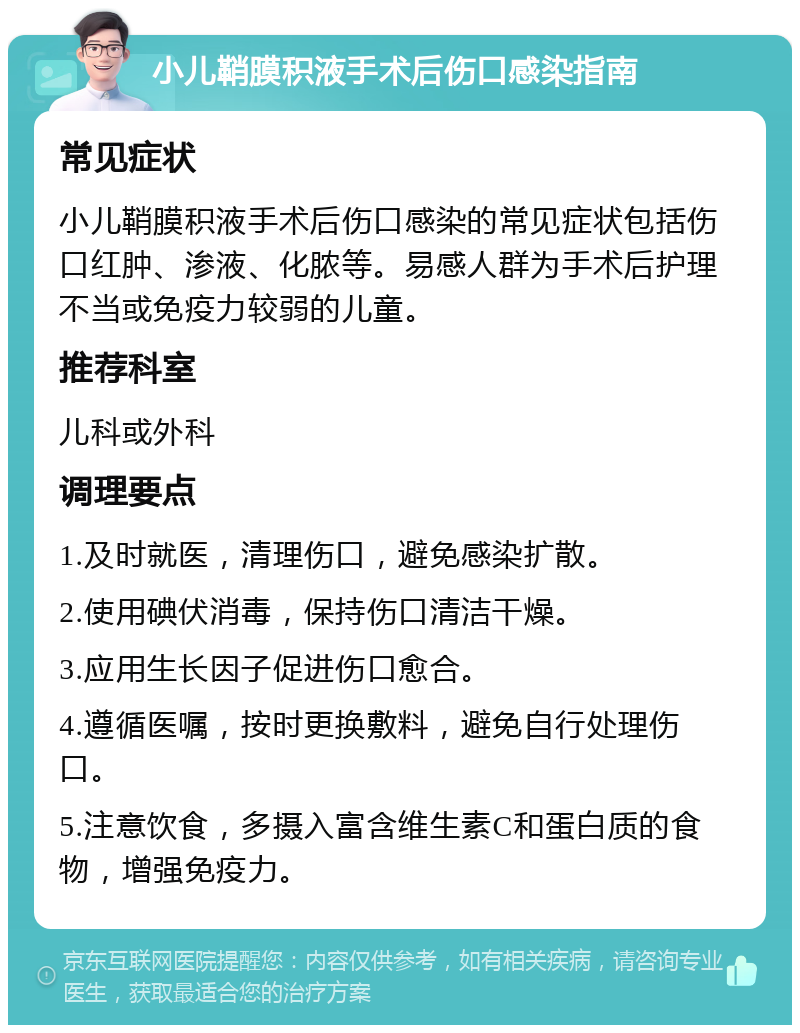 小儿鞘膜积液手术后伤口感染指南 常见症状 小儿鞘膜积液手术后伤口感染的常见症状包括伤口红肿、渗液、化脓等。易感人群为手术后护理不当或免疫力较弱的儿童。 推荐科室 儿科或外科 调理要点 1.及时就医，清理伤口，避免感染扩散。 2.使用碘伏消毒，保持伤口清洁干燥。 3.应用生长因子促进伤口愈合。 4.遵循医嘱，按时更换敷料，避免自行处理伤口。 5.注意饮食，多摄入富含维生素C和蛋白质的食物，增强免疫力。